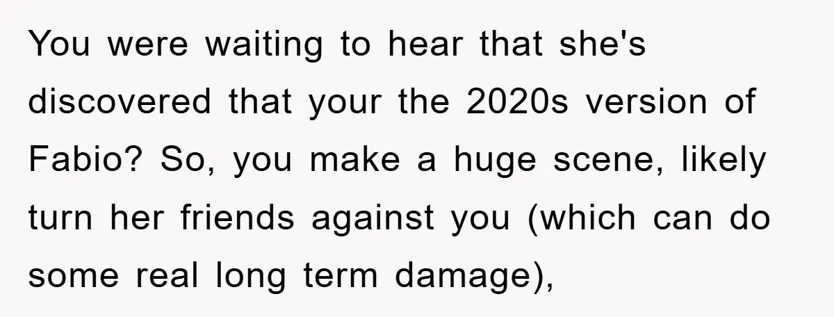 You were waiting to hear that she's discovered that your the 2020s version of Fabio? So, you make a huge scene, likely turn her friends against you (which can do...