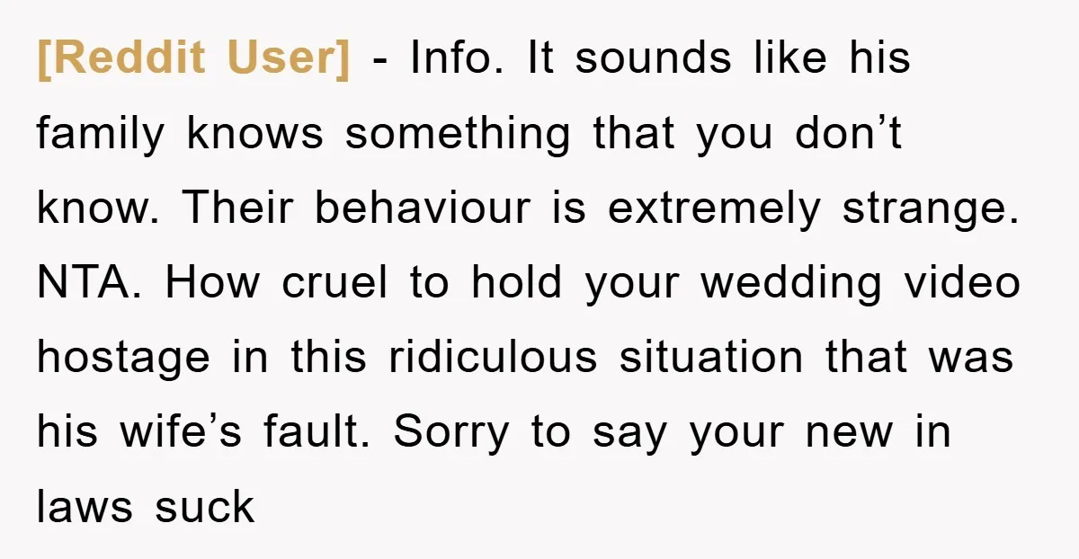 [Reddit User] − Info. It sounds like his family knows something that you don’t know. Their behaviour is extremely strange. NTA. How cruel to hold your wedding video hostage in...