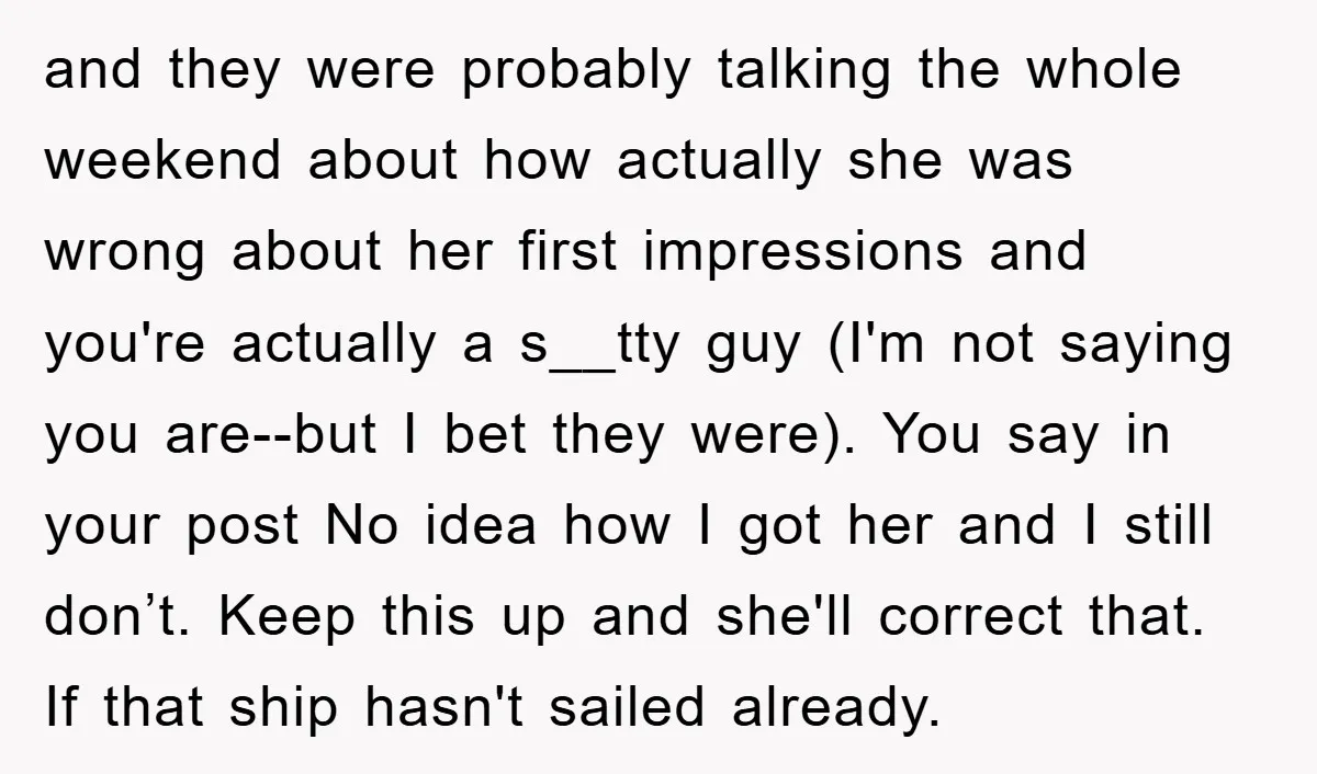 and they were probably talking the whole weekend about how actually she was wrong about her first impressions and you're actually a s__tty guy (I'm not saying you are--but I...