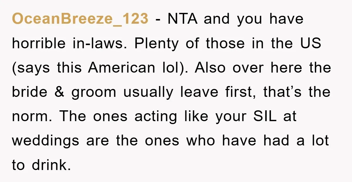 OceanBreeze_123 − NTA and you have horrible in-laws. Plenty of those in the US (says this American lol). Also over here the bride & groom usually leave first, that’s the...