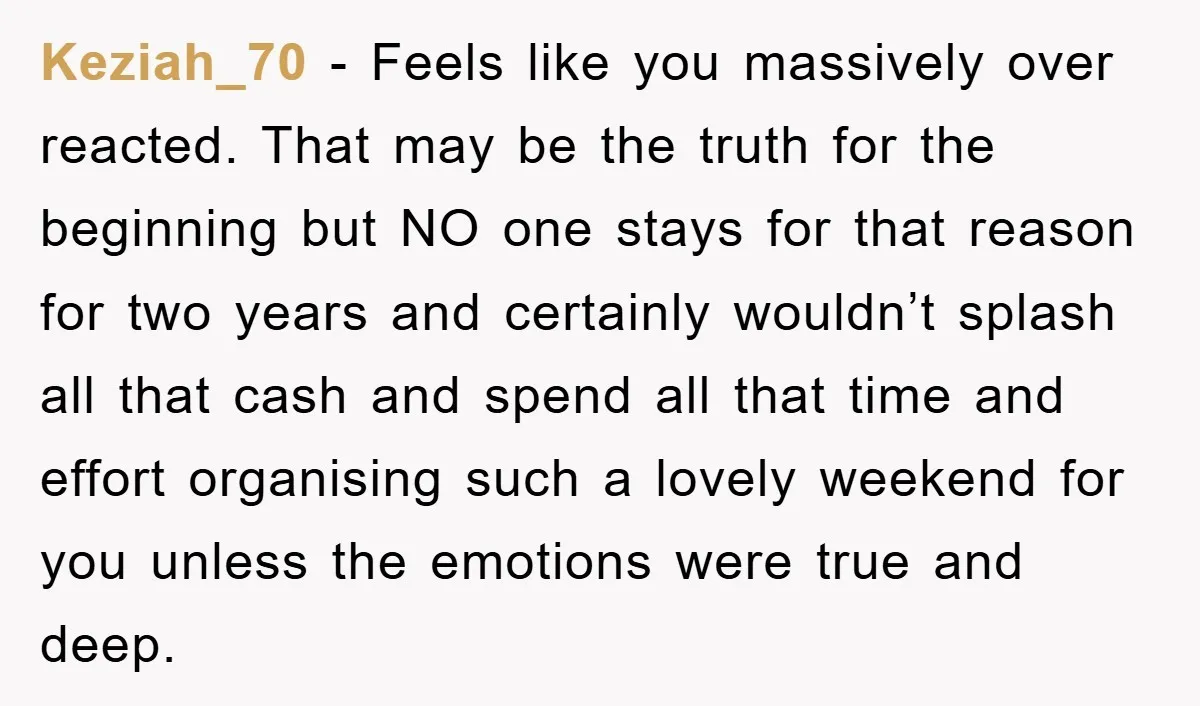 Keziah_70 − Feels like you massively over reacted. That may be the truth for the beginning but NO one stays for that reason for two years and certainly wouldn’t splash...
