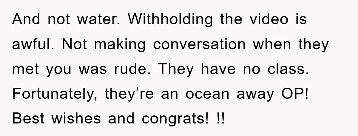 And not water. Withholding the video is awful. Not making conversation when they met you was rude. They have no class. Fortunately, they’re an ocean away OP! Best wishes and...