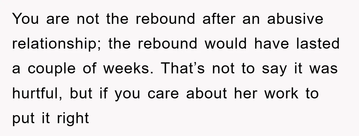 You are not the rebound after an abusive relationship; the rebound would have lasted a couple of weeks. That’s not to say it was hurtful, but if you care about...