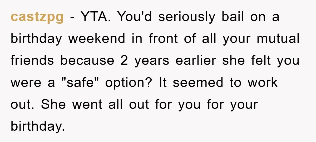 castzpg − YTA. You'd seriously bail on a birthday weekend in front of all your mutual friends because 2 years earlier she felt you were a "safe" option? It seemed...