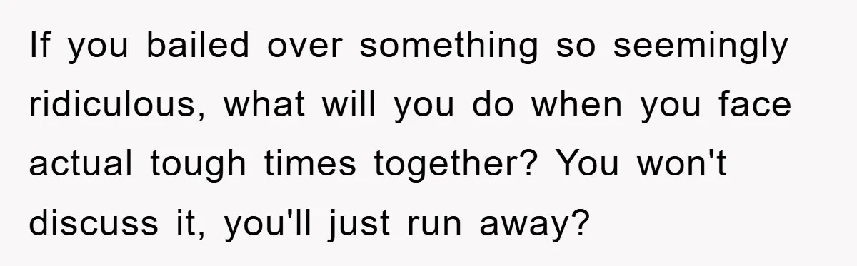 If you bailed over something so seemingly ridiculous, what will you do when you face actual tough times together? You won't discuss it, you'll just run away?