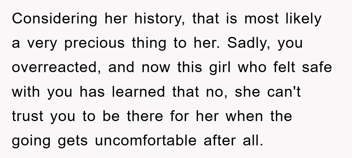 Considering her history, that is most likely a very precious thing to her. Sadly, you overreacted, and now this girl who felt safe with you has learned that no, she...