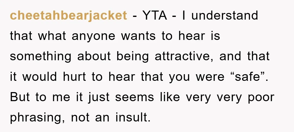 cheetahbearjacket − YTA - I understand that what anyone wants to hear is something about being attractive, and that it would hurt to hear that you were “safe”. But to...