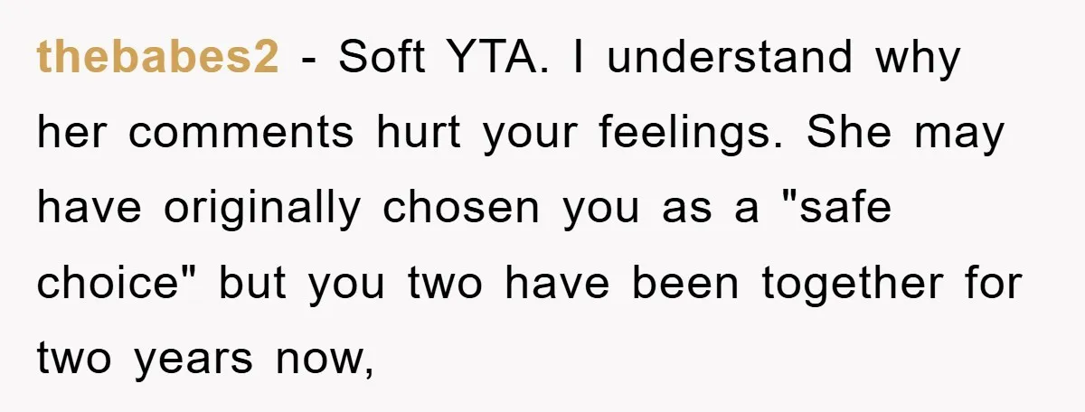 thebabes2 − Soft YTA. I understand why her comments hurt your feelings. She may have originally chosen you as a "safe choice" but you two have been together for two...