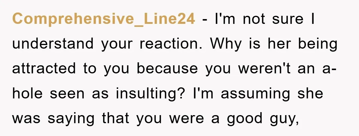 Comprehensive_Line24 − I'm not sure I understand your reaction. Why is her being attracted to you because you weren't an a-hole seen as insulting? I'm assuming she was saying that...