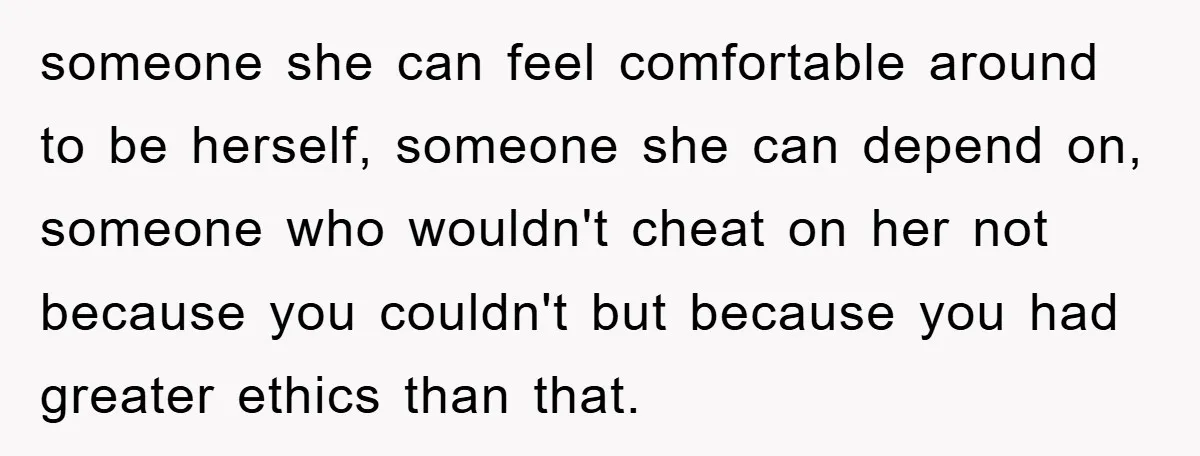 someone she can feel comfortable around to be herself, someone she can depend on, someone who wouldn't cheat on her not because you couldn't but because you had greater ethics...