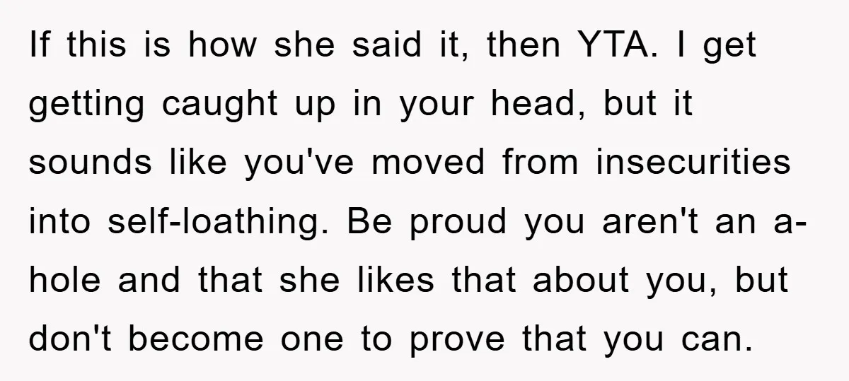 If this is how she said it, then YTA. I get getting caught up in your head, but it sounds like you've moved from insecurities into self-loathing. Be proud you...