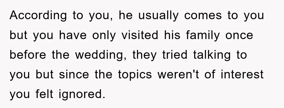 According to you, he usually comes to you but you have only visited his family once before the wedding, they tried talking to you but since the topics weren't of...