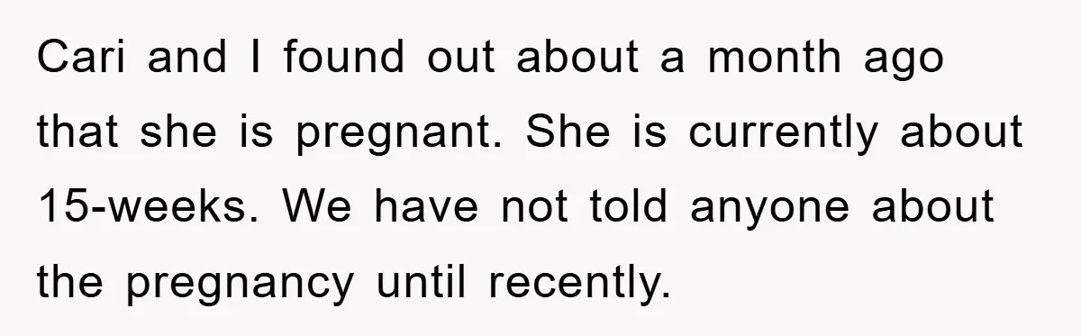 Cari and I found out about a month ago that she is pregnant. She is currently about 15-weeks. We have not told anyone about the pregnancy until recently.