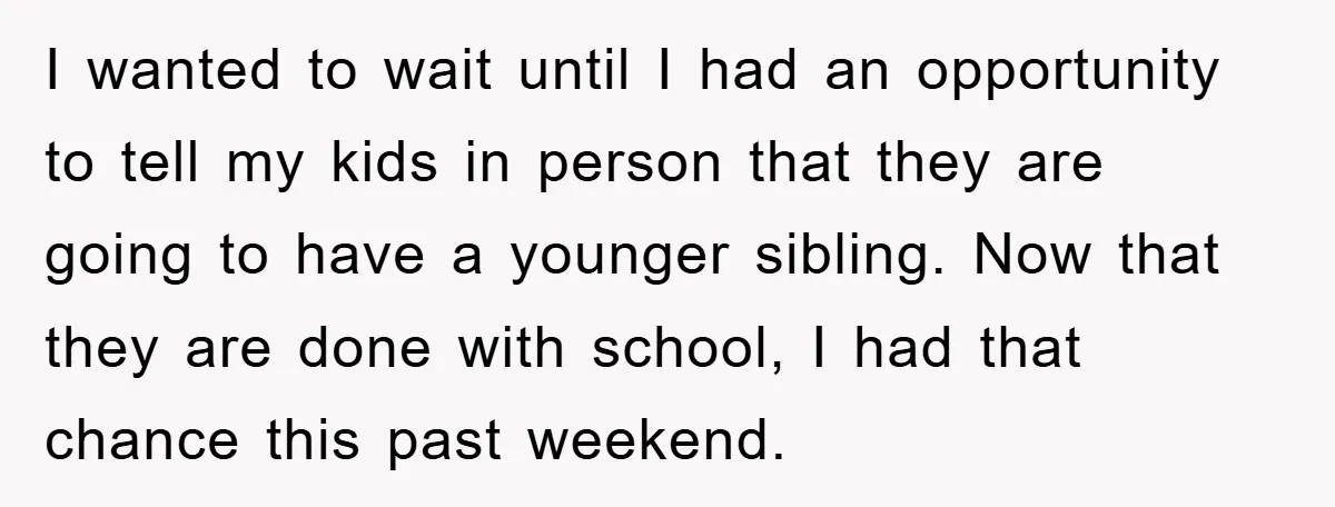I wanted to wait until I had an opportunity to tell my kids in person that they are going to have a younger sibling. Now that they are done with...