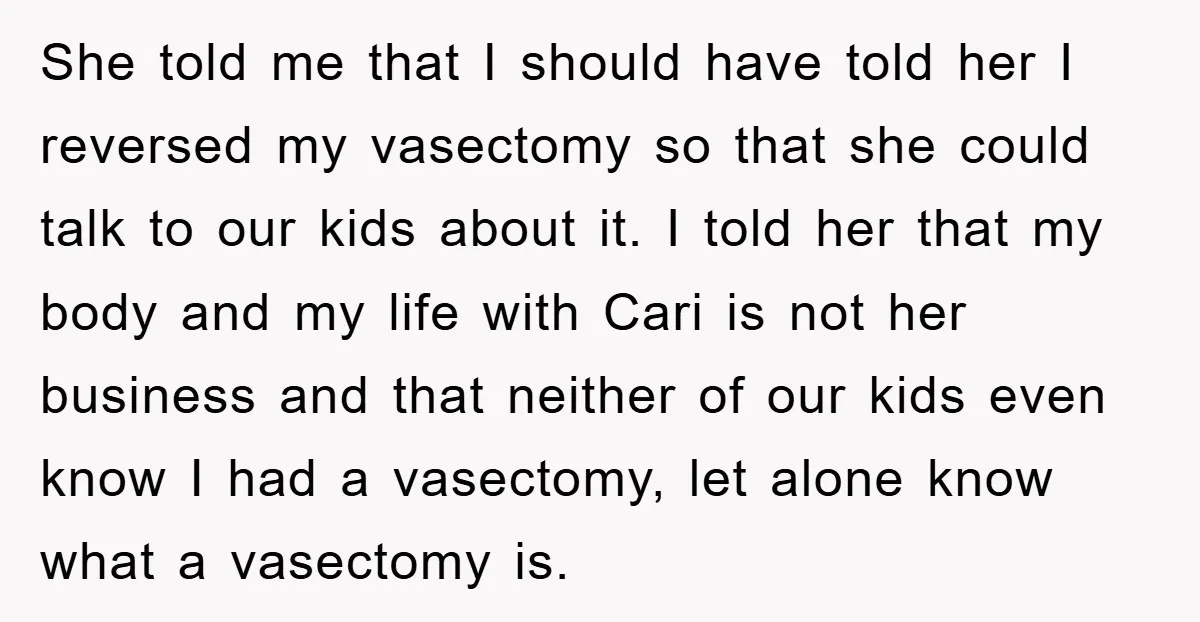 She told me that I should have told her I reversed my vasectomy so that she could talk to our kids about it. I told her that my body and...