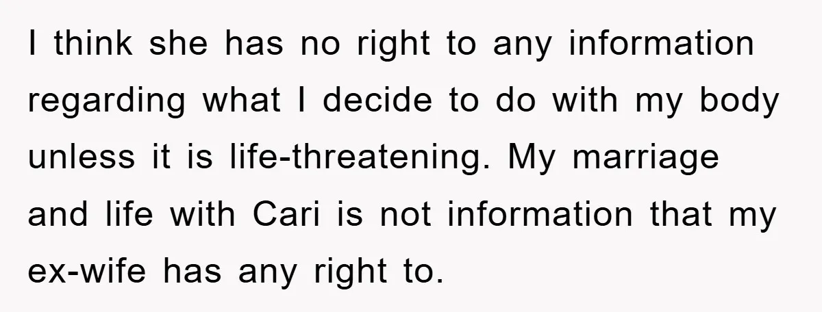 I think she has no right to any information regarding what I decide to do with my body unless it is life-threatening. My marriage and life with Cari is not...