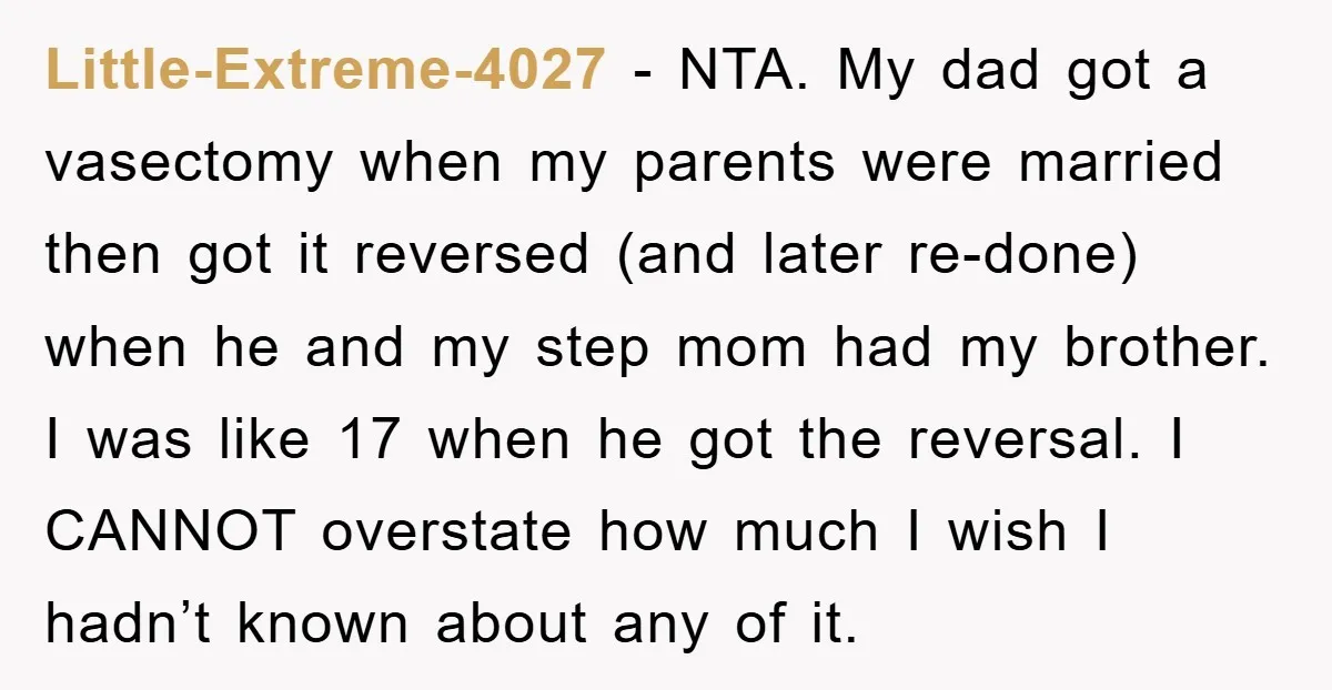 Little-Extreme-4027 − NTA. My dad got a vasectomy when my parents were married then got it reversed (and later re-done) when he and my step mom had my brother. I...