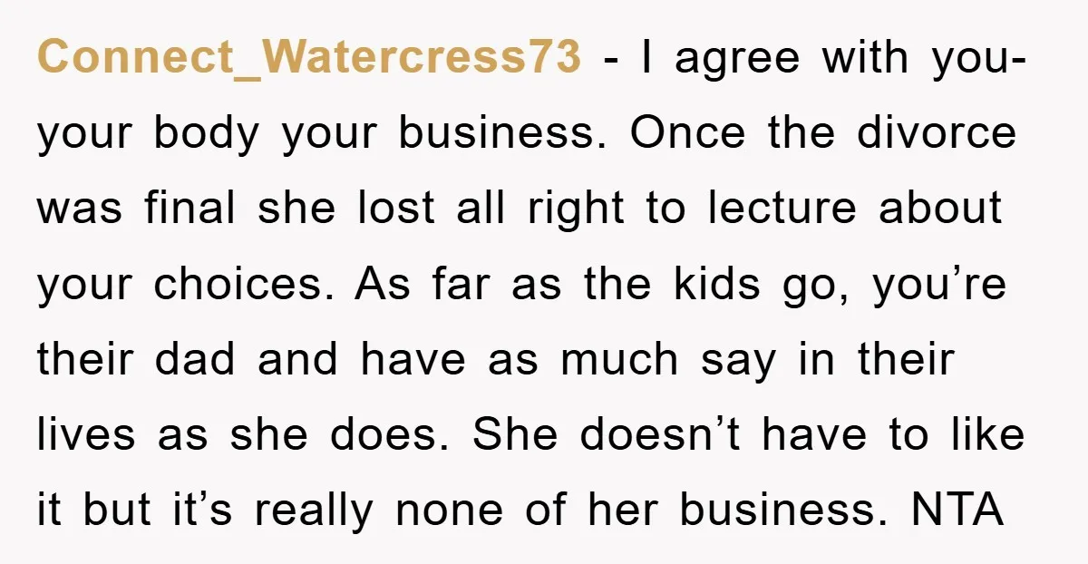 Connect_Watercress73 − I agree with you- your body your business. Once the divorce was final she lost all right to lecture about your choices. As far as the kids go,...