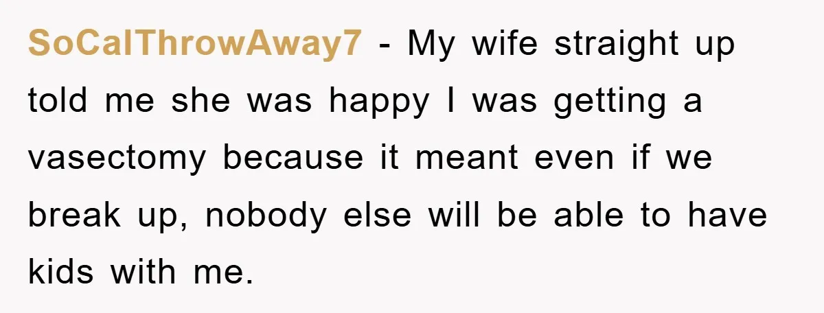 SoCalThrowAway7 − My wife straight up told me she was happy I was getting a vasectomy because it meant even if we break up, nobody else will be able to...
