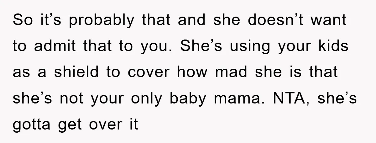 So it’s probably that and she doesn’t want to admit that to you. She’s using your kids as a shield to cover how mad she is that she’s not your...