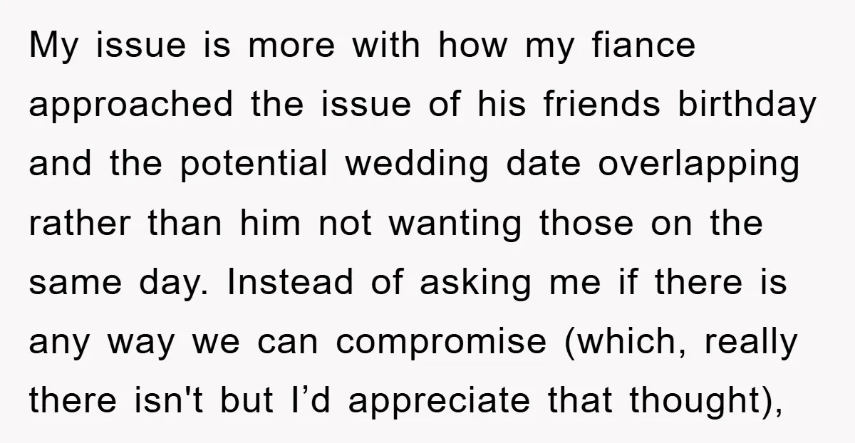 My issue is more with how my fiance approached the issue of his friends birthday and the potential wedding date overlapping rather than him not wanting those on the same...