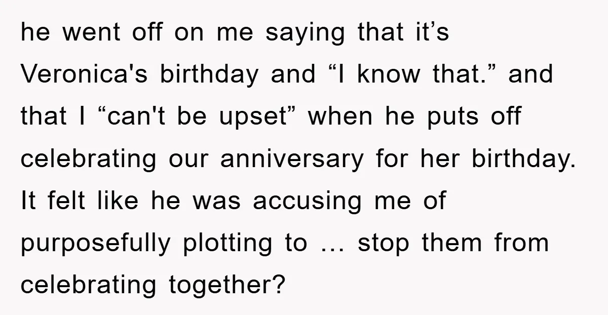 he went off on me saying that it’s Veronica's birthday and “I know that.” and that I “can't be upset” when he puts off celebrating our anniversary for her birthday....
