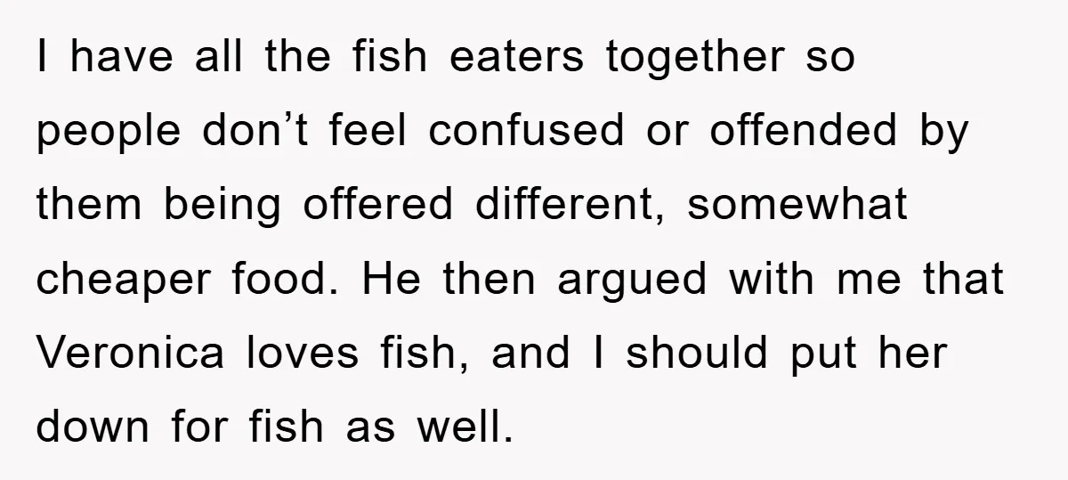 I have all the fish eaters together so people don’t feel confused or offended by them being offered different, somewhat cheaper food. He then argued with me that Veronica loves...