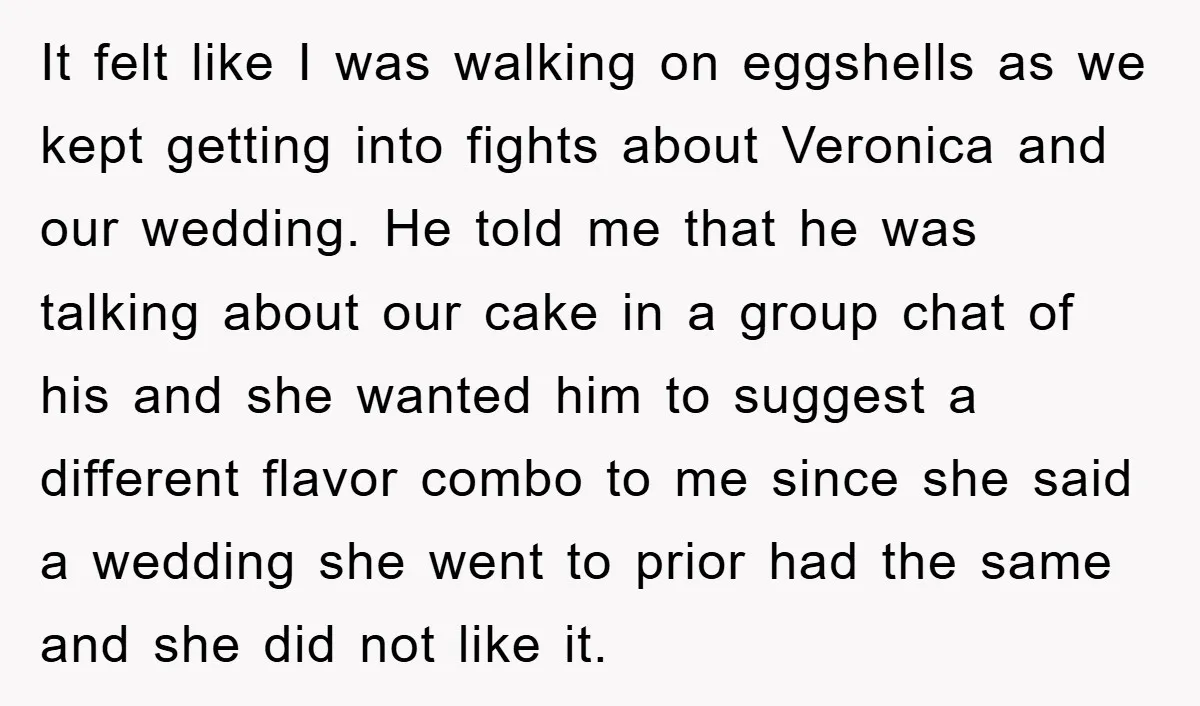 It felt like I was walking on eggshells as we kept getting into fights about Veronica and our wedding. He told me that he was talking about our cake in...