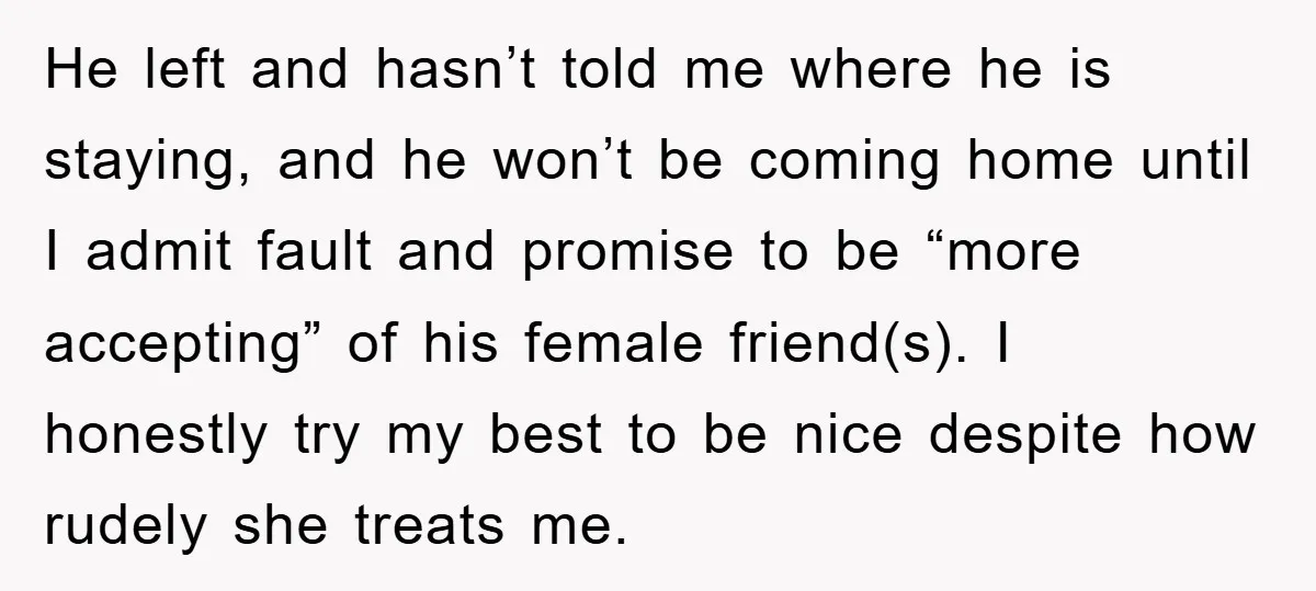 He left and hasn’t told me where he is staying, and he won’t be coming home until I admit fault and promise to be “more accepting” of his female friend(s)....