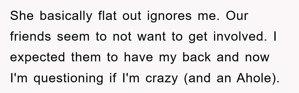 She basically flat out ignores me. Our friends seem to not want to get involved. I expected them to have my back and now I'm questioning if I'm crazy (and...