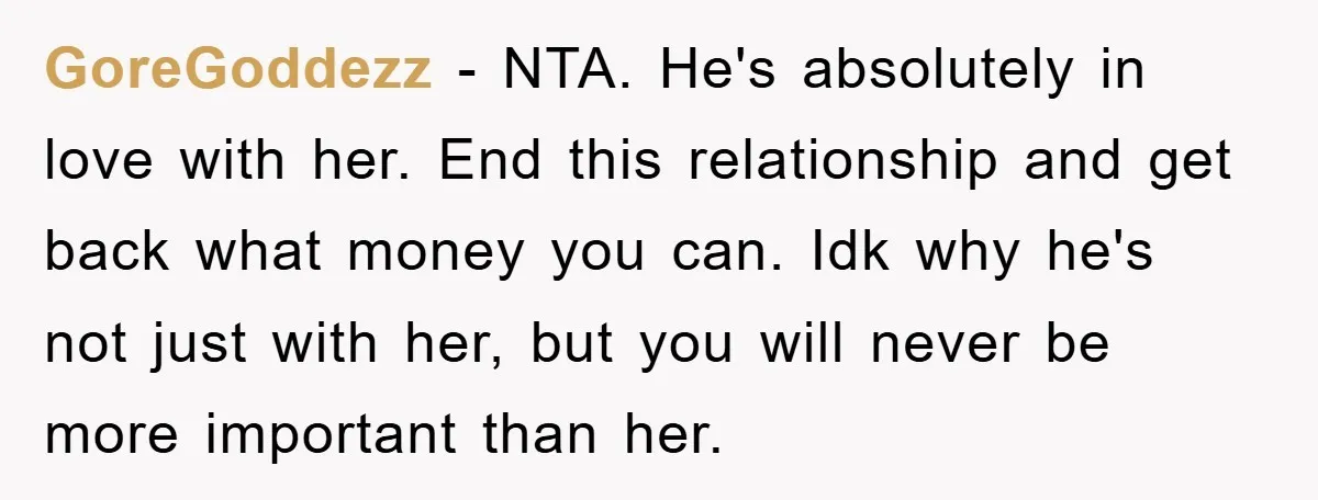 GoreGoddezz − NTA. He's absolutely in love with her. End this relationship and get back what money you can. Idk why he's not just with her, but you will never...