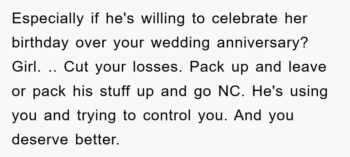Especially if he's willing to celebrate her birthday over your wedding anniversary? Girl. .. Cut your losses. Pack up and leave or pack his stuff up and go NC. He's...