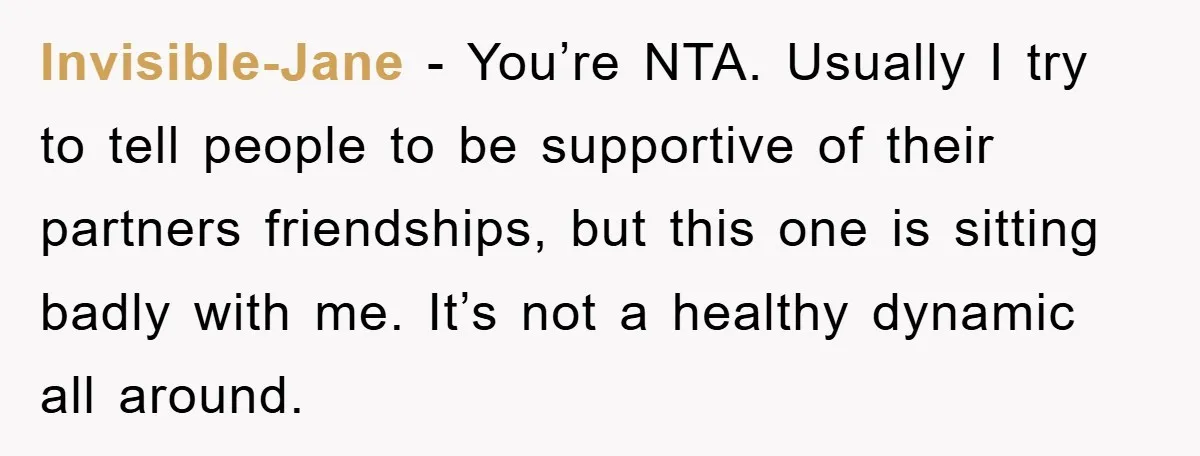 Invisible-Jane − You’re NTA. Usually I try to tell people to be supportive of their partners friendships, but this one is sitting badly with me. It’s not a healthy dynamic...