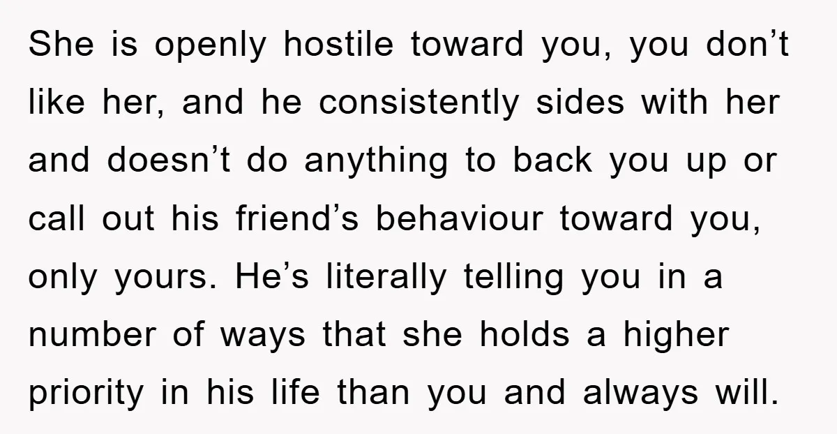 She is openly hostile toward you, you don’t like her, and he consistently sides with her and doesn’t do anything to back you up or call out his friend’s behaviour...