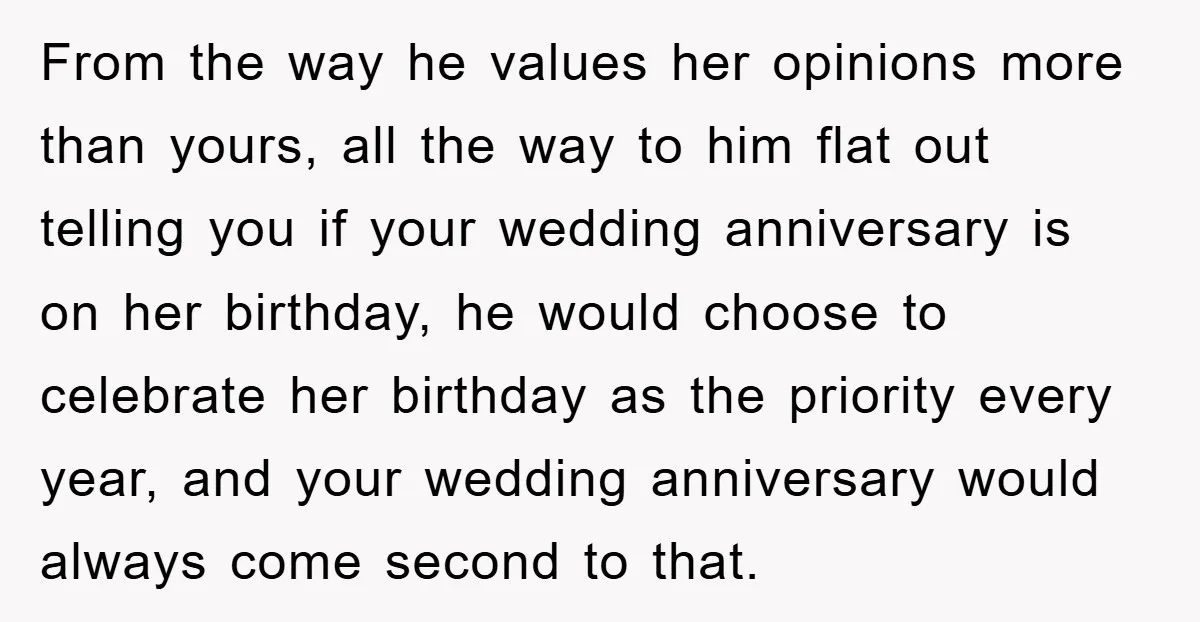 From the way he values her opinions more than yours, all the way to him flat out telling you if your wedding anniversary is on her birthday, he would choose...