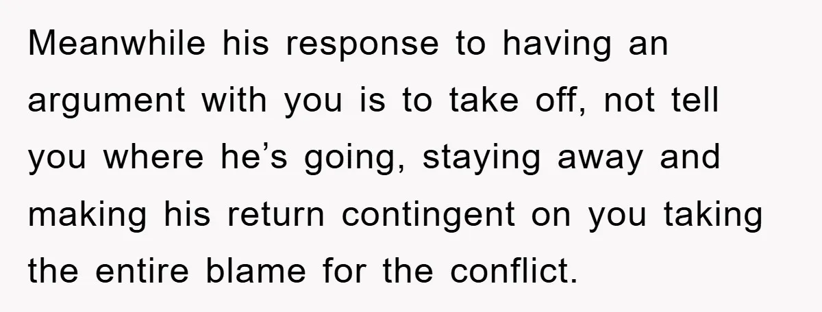 Meanwhile his response to having an argument with you is to take off, not tell you where he’s going, staying away and making his return contingent on you taking the...