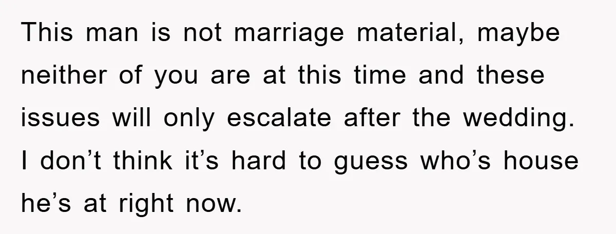 This man is not marriage material, maybe neither of you are at this time and these issues will only escalate after the wedding. I don’t think it’s hard to guess...