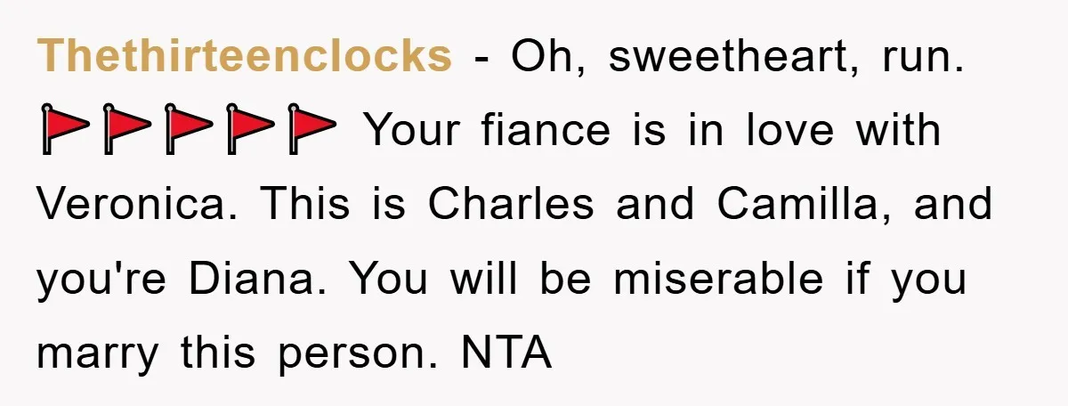 Thethirteenclocks − Oh, sweetheart, run. 🚩🚩🚩🚩🚩 Your fiance is in love with Veronica. This is Charles and Camilla, and you're Diana. You will be miserable if you marry this person....