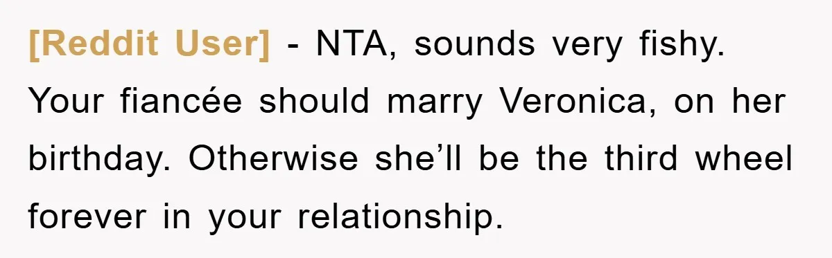 [Reddit User] − NTA, sounds very fishy. Your fiancée should marry Veronica, on her birthday. Otherwise she’ll be the third wheel forever in your relationship.