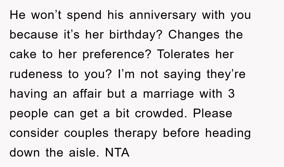 He won’t spend his anniversary with you because it’s her birthday? Changes the cake to her preference? Tolerates her rudeness to you? I’m not saying they’re having an affair but...