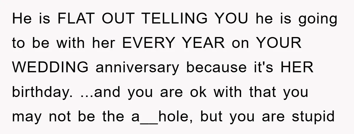 He is FLAT OUT TELLING YOU he is going to be with her EVERY YEAR on YOUR WEDDING anniversary because it's HER birthday. ...and you are ok with that you...