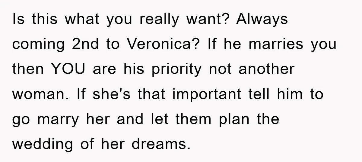 Is this what you really want? Always coming 2nd to Veronica? If he marries you then YOU are his priority not another woman. If she's that important tell him to...