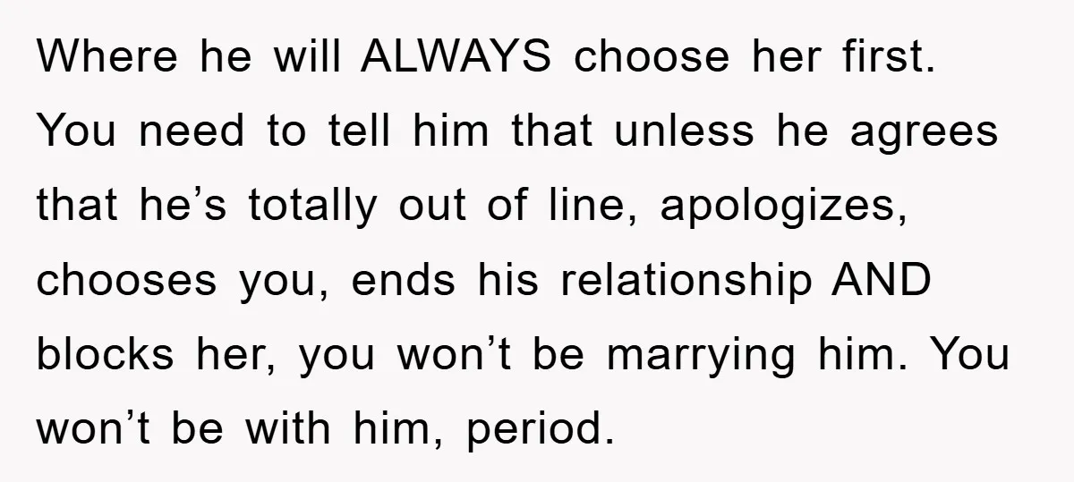 Where he will ALWAYS choose her first. You need to tell him that unless he agrees that he’s totally out of line, apologizes, chooses you, ends his relationship AND blocks...