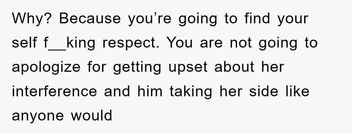 Why? Because you’re going to find your self f__king respect. You are not going to apologize for getting upset about her interference and him taking her side like anyone would