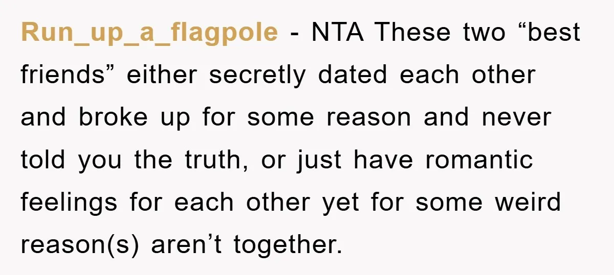 Run_up_a_flagpole − NTA These two “best friends” either secretly dated each other and broke up for some reason and never told you the truth, or just have romantic feelings for...