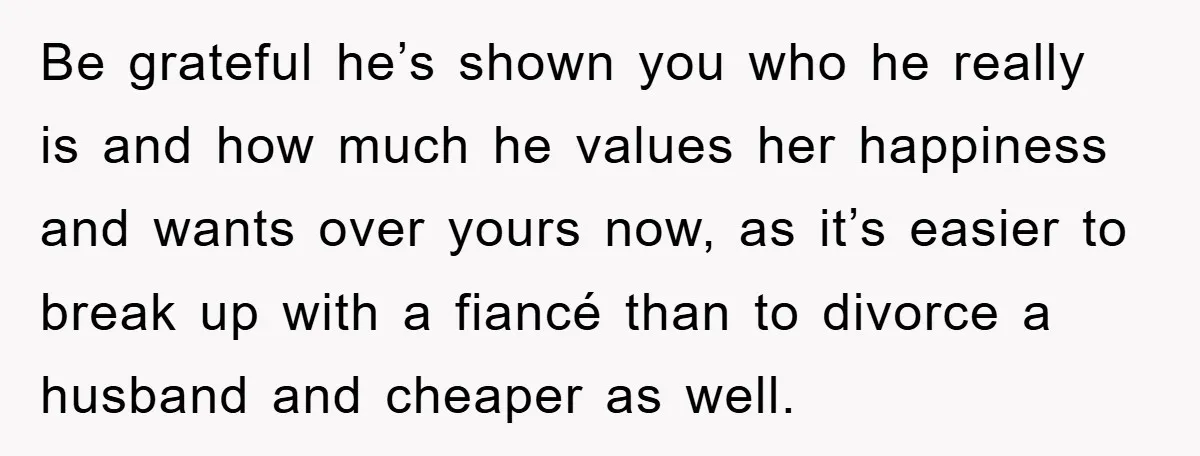 Be grateful he’s shown you who he really is and how much he values her happiness and wants over yours now, as it’s easier to break up with a fiancé...