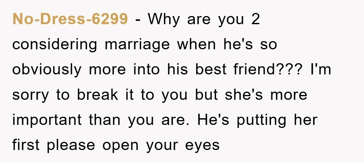 No-Dress-6299 − Why are you 2 considering marriage when he's so obviously more into his best friend??? I'm sorry to break it to you but she's more important than you...