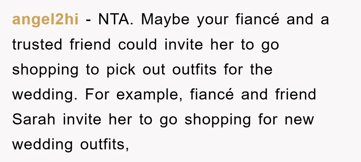 angel2hi − NTA. Maybe your fiancé and a trusted friend could invite her to go shopping to pick out outfits for the wedding. For example, fiancé and friend Sarah invite...