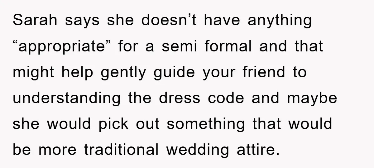 Sarah says she doesn’t have anything “appropriate” for a semi formal and that might help gently guide your friend to understanding the dress code and maybe she would pick out...