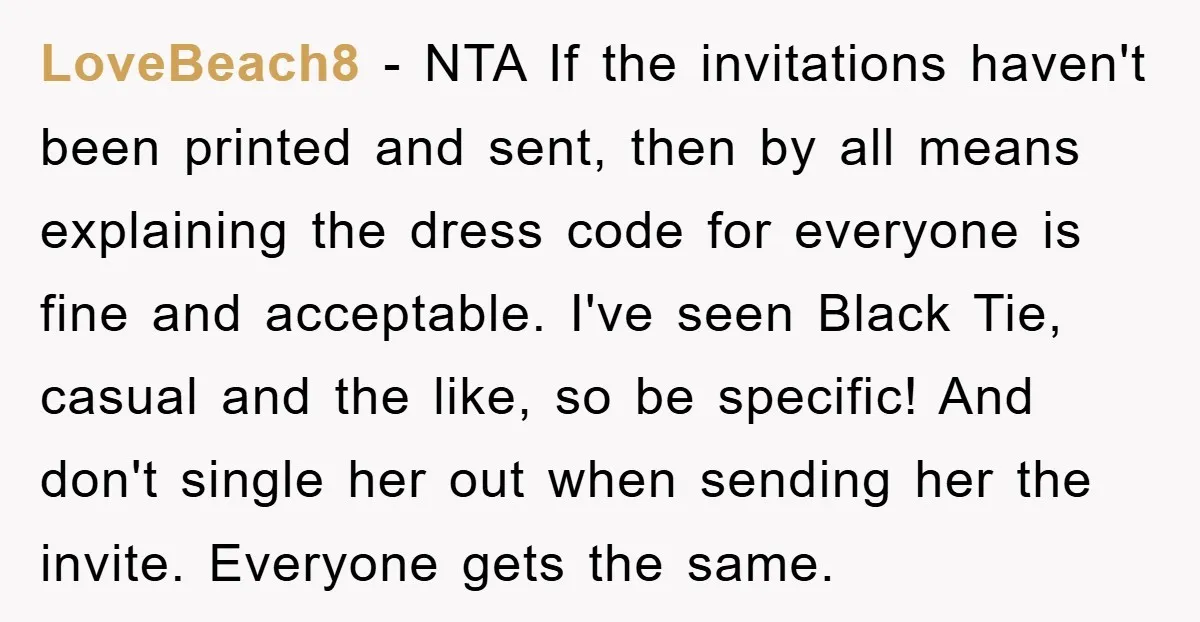 LoveBeach8 − NTA If the invitations haven't been printed and sent, then by all means explaining the dress code for everyone is fine and acceptable. I've seen Black Tie, casual...